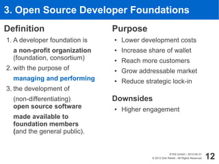 3. Open Source Developer Foundations
Definition                     Purpose
1. A developer foundation is   ●   Lower development costs
  a non-profit organization    ●   Increase share of wallet
  (foundation, consortium)     ●   Reach more customers
2. with the purpose of         ●   Grow addressable market
  managing and performing      ●   Reduce strategic lock-in
3. the development of
  (non-differentiating)        Downsides
  open source software         ●   Higher engagement
  made available to
  foundation members
  (and the general public).


                                                          ETAS GmbH - 2012-05-31
                                             © 2012 Dirk Riehle - All Rights Reserved   12
 
