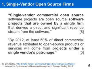 1. Single-Vendor Open Source Firms

       “Single-vendor commercial open source
       software projects are open source software
       projects that are owned by a single firm
       that derives a direct and significant revenue
       stream from the software.”                 [8]

       “By 2012, at least 50% of direct commercial
       revenue attributed to open-source products or
       services will come from projects under a
       single vendor's patronage.”               [5]

[8] Dirk Riehle. “The Single-Vendor Commercial Open Source Business Model.” - 2012-05-31
                                                                          ETAS GmbH
    Information Systems and e-Business Management. Springer Verlag, Dirk Riehle - All Rights Reserved
                                                                © 2012 2010.                            6
 