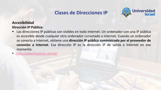 Clases de Direcciones IP
Accesibilidad
Dirección IP Pública:
 Las direcciones IP públicas son visibles en todo Internet. Un ordenador con una IP pública
es accesible desde cualquier otro ordenador conectado a internet. Cuando un ordenador
se conecta a Internet, obtiene una dirección IP pública suministrada por el proveedor de
conexión a Internet. Esa dirección IP es la dirección IP de salida a Internet en ese
momento.
 https://www.hostinet.com/ip/
 