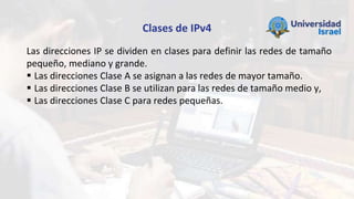 Clases de IPv4
Las direcciones IP se dividen en clases para definir las redes de tamaño
pequeño, mediano y grande.
 Las direcciones Clase A se asignan a las redes de mayor tamaño.
 Las direcciones Clase B se utilizan para las redes de tamaño medio y,
 Las direcciones Clase C para redes pequeñas.
 