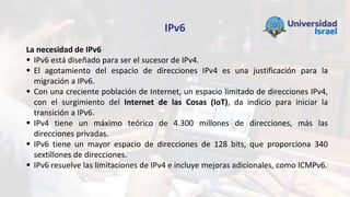 IPv6
La necesidad de IPv6
 IPv6 está diseñado para ser el sucesor de IPv4.
 El agotamiento del espacio de direcciones IPv4 es una justificación para la
migración a IPv6.
 Con una creciente población de Internet, un espacio limitado de direcciones IPv4,
con el surgimiento del Internet de las Cosas (IoT), da indicio para iniciar la
transición a IPv6.
 IPv4 tiene un máximo teórico de 4.300 millones de direcciones, más las
direcciones privadas.
 IPv6 tiene un mayor espacio de direcciones de 128 bits, que proporciona 340
sextillones de direcciones.
 IPv6 resuelve las limitaciones de IPv4 e incluye mejoras adicionales, como ICMPv6.
 