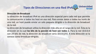 Tipos de Direcciones en una Red IPv4
Dirección de Broadcast
La dirección de broadcast IPv4 es una dirección especial para cada red que permite
la comunicación a todos los host en esa red. Para enviar datos a todos los hosts de
una red, un host puede enviar un solo paquete dirigido a la dirección de broadcast
de la red.
La dirección de broadcast utiliza la dirección más alta en el rango de la red. Ésta es la
dirección en la cual los bits de la porción de host son todos 1. Para la red 10.0.0.0
con 24 bits de red, la dirección de broadcast sería 10.0.0.255. A esta dirección se la
conoce como broadcast dirigido.
 