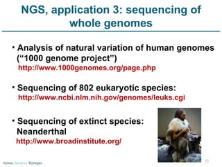 NGS, application 3: sequencing of whole genomes Analysis of natural variation of human genomes (“1000 genome project”) http://www.1000genomes.org/page.php Sequencing of 802 eukaryotic species: http://www.ncbi.nlm.nih.gov/genomes/leuks.cgi Sequencing of extinct species:  Neanderthal http://www.broadinstitute.org/ 