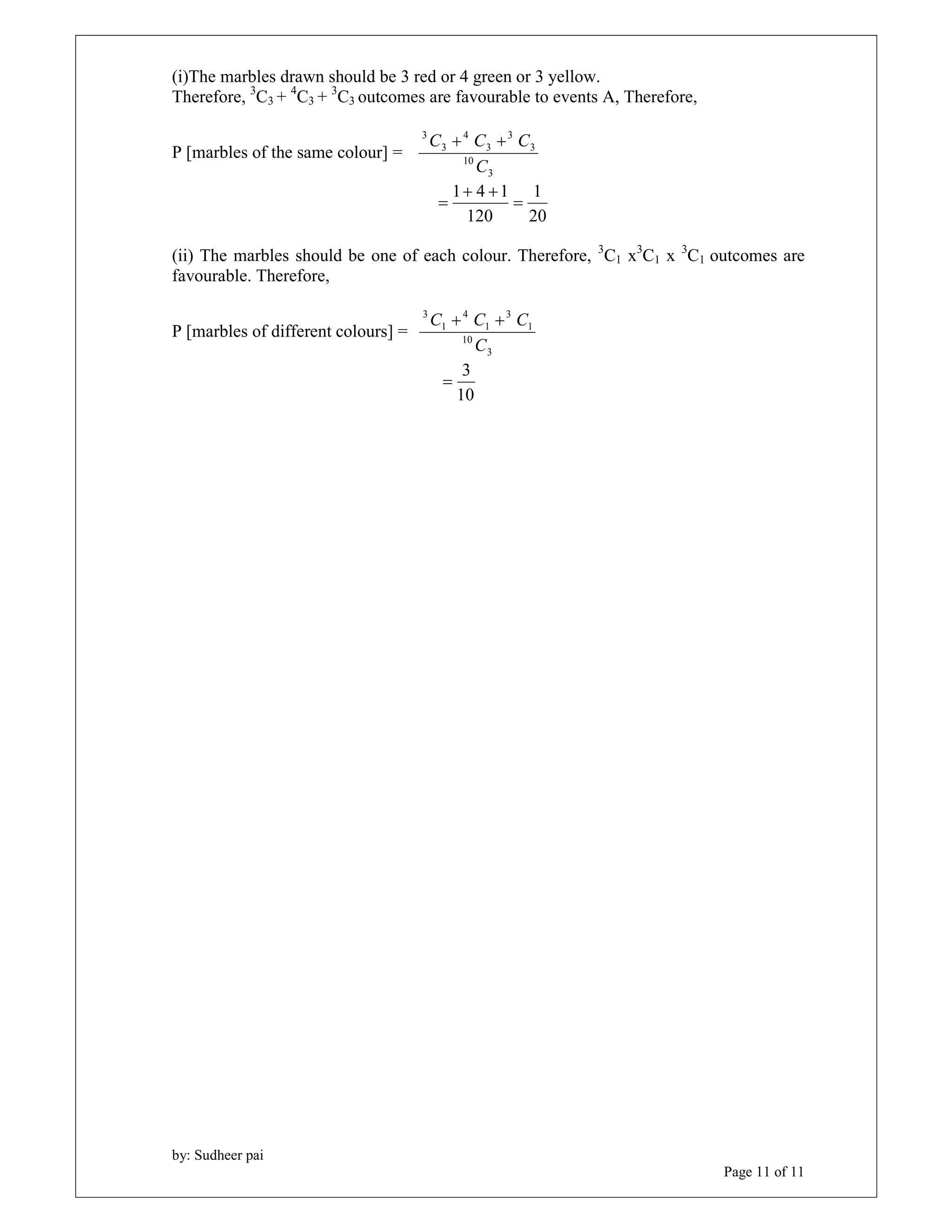 by: Sudheer pai 
Page 11 of 11 
(i)The marbles drawn should be 3 red or 4 green or 3 yellow. 
Therefore, 3C3 + 4C3 + 3C3 outcomes are favourable to events A, Therefore, 
P [marbles of the same colour] = 
C  C  C 
3 
10 
3 
3 
3 
4 
3 
3 
C 
1 
20 
  
1 4 1  
120 
 
(ii) The marbles should be one of each colour. Therefore, 3C1 x3C1 x 3C1 outcomes are 
favourable. Therefore, 
P [marbles of different colours] = 
C  C  C 
3 
10 
1 
3 
1 
4 
1 
3 
C 
3  
10 
