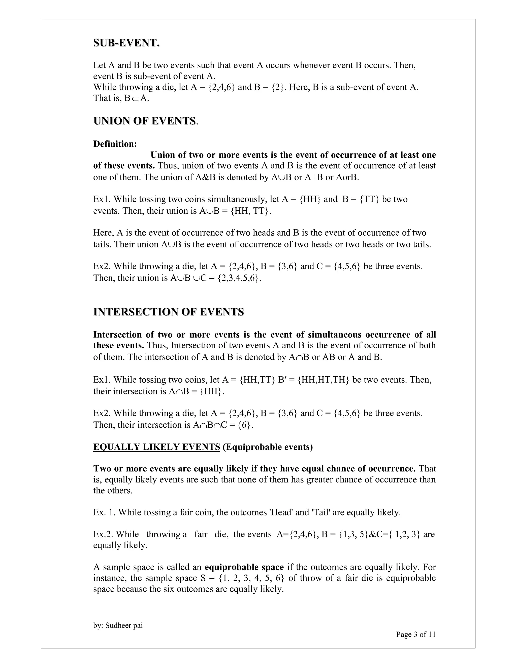 SUB-EVENT. 
Let A and B be two events such that event A occurs whenever event B occurs. Then, 
event B is sub-event of event A. 
While throwing a die, let A = {2,4,6} and B = {2}. Here, B is a sub-event of event A. 
That is, B  A. 
UNION OF EVENTS. 
Definition: 
of these events. Thus, union of two events A and B is the event of occurrence of at least 
one of them. The union of A&B is denoted by AB or A+B or AorB. 
Ex1. While tossing two coins simultaneously, let A = {HH} and B = {TT} be two 
events. Then, their union is AB = {HH, TT}. 
Here, A is the event of occurrence of two heads and B is the event of occurrence of two 
tails. Their union AB is the event of occurrence of two heads or two heads or two tails. 
Ex2. While throwing a die, let A = {2,4,6}, B = {3,6} and C = {4,5,6} be three events. 
Then, their union is AB C = {2,3,4,5,6}. 
INTERSECTION OF EVENTS 
Intersection of two or more events is the event of simultaneous occurrence of all 
these events. Thus, Intersection of two events A and B is the event of occurrence of both 
of them. The intersection of A and B is denoted by AB or AB or A and B. 
Ex1. While tossing two coins, let A = {HH,TT} B = {HH,HT,TH} be two events. Then, 
their intersection is AB = {HH}. 
Ex2. While throwing a die, let A = {2,4,6}, B = {3,6} and C = {4,5,6} be three events. 
Then, their intersection is ABC = {6}. 
EQUALLY LIKELY EVENTS (Equiprobable events) 
Two or more events are equally likely if they have equal chance of occurrence. That 
is, equally likely events are such that none of them has greater chance of occurrence than 
the others. 
Ex. 1. While tossing a fair coin, the outcomes 'Head' and 'Tail' are equally likely. 
Ex.2. While throwing a fair die, the events A={2,4,6}, B = {1,3, 5}&C={ 1,2, 3} are 
equally likely. 
A sample space is called an equiprobable space if the outcomes are equally likely. For 
instance, the sample space S = {1, 2, 3, 4, 5, 6} of throw of a fair die is equiprobable 
space because the six outcomes are equally likely. 
by: Sudheer pai 
Union of two or more events is the event of occurrence of at least one 
Page 3 of 11 
 