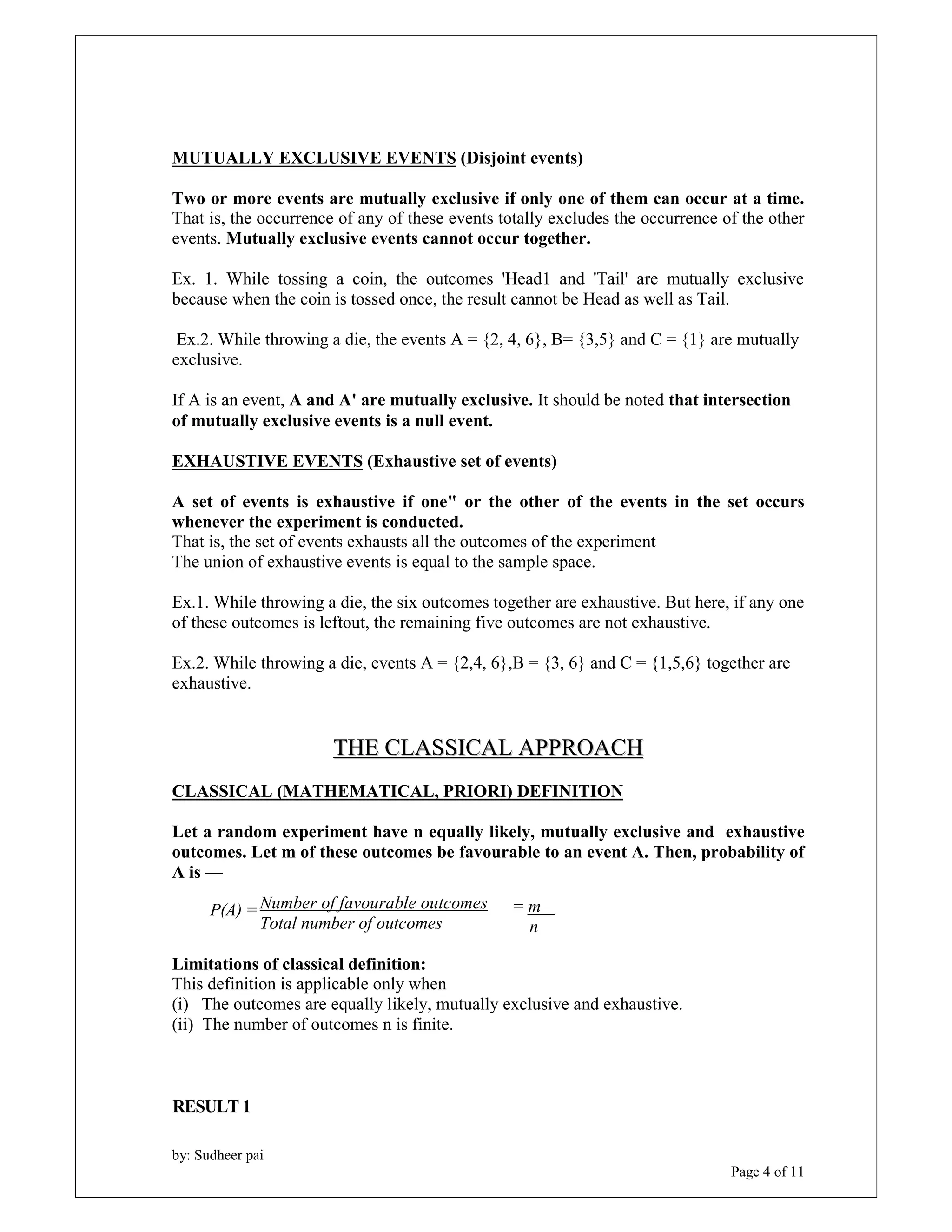 MUTUALLY EXCLUSIVE EVENTS (Disjoint events) 
Two or more events are mutually exclusive if only one of them can occur at a time. 
That is, the occurrence of any of these events totally excludes the occurrence of the other 
events. Mutually exclusive events cannot occur together. 
Ex. 1. While tossing a coin, the outcomes 'Head1 and 'Tail' are mutually exclusive 
because when the coin is tossed once, the result cannot be Head as well as Tail. 
Ex.2. While throwing a die, the events A = {2, 4, 6}, B= {3,5} and C = {1} are mutually 
exclusive. 
If A is an event, A and A' are mutually exclusive. It should be noted that intersection 
of mutually exclusive events is a null event. 
EXHAUSTIVE EVENTS (Exhaustive set of events) 
A set of events is exhaustive if one" or the other of the events in the set occurs 
whenever the experiment is conducted. 
That is, the set of events exhausts all the outcomes of the experiment 
The union of exhaustive events is equal to the sample space. 
Ex.1. While throwing a die, the six outcomes together are exhaustive. But here, if any one 
of these outcomes is leftout, the remaining five outcomes are not exhaustive. 
Ex.2. While throwing a die, events A = {2,4, 6},B = {3, 6} and C = {1,5,6} together are 
exhaustive. 
P(A) = = m 
by: Sudheer pai 
Page 4 of 11 
THE CLASSICAL APPROACH 
CLASSICAL (MATHEMATICAL, PRIORI) DEFINITION 
Let a random experiment have n equally likely, mutually exclusive and exhaustive 
outcomes. Let m of these outcomes be favourable to an event A. Then, probability of 
A is — 
Number of favourable outcomes 
Total number of outcomes 
Limitations of classical definition: 
This definition is applicable only when 
(i) The outcomes are equally likely, mutually exclusive and exhaustive. 
(ii) The number of outcomes n is finite. 
RESULT 1 
n 
 