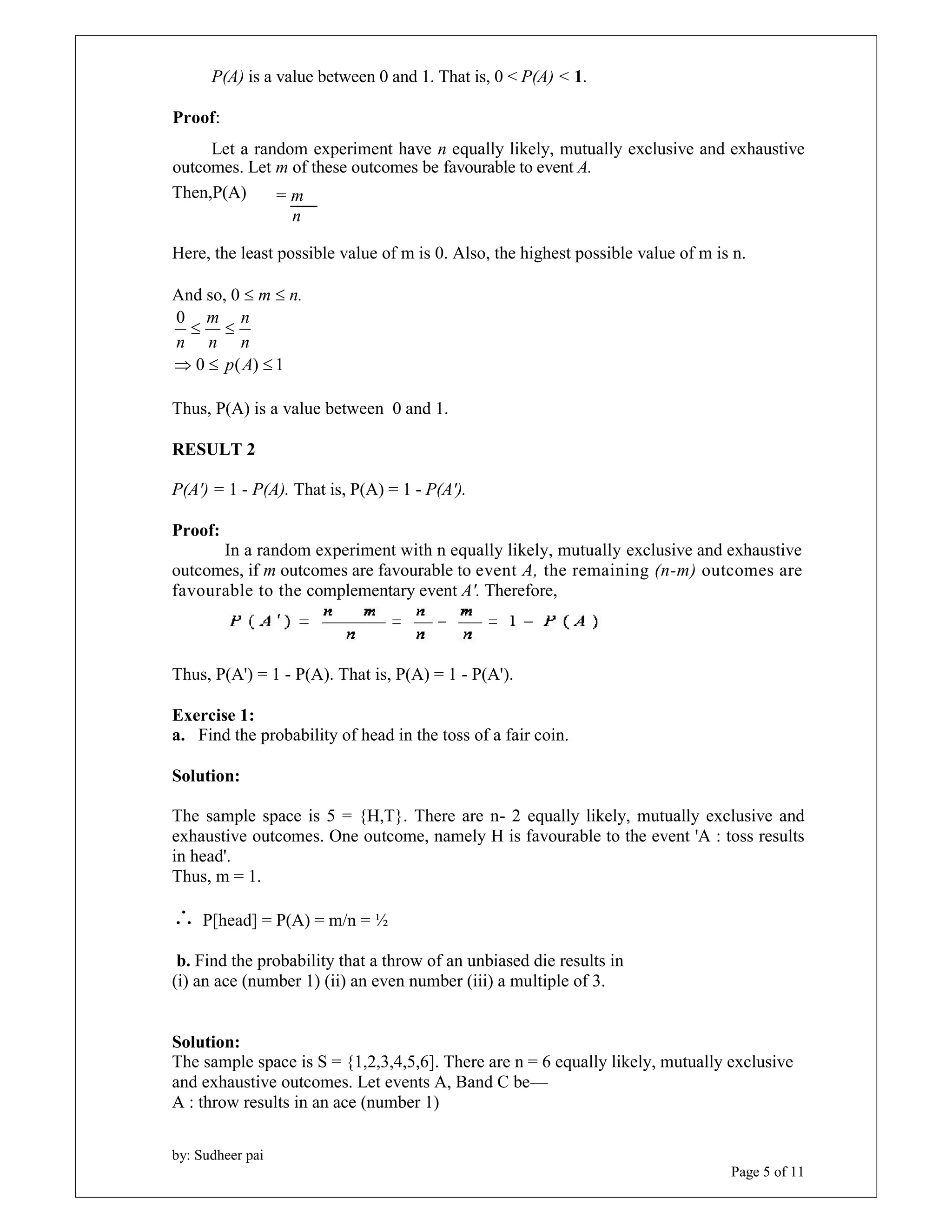 m 
  
n 
n 
by: Sudheer pai 
Page 5 of 11 
P(A) is a value between 0 and 1. That is, 0 < P(A) < 1. 
Proof: 
Let a random experiment have n equally likely, mutually exclusive and exhaustive 
outcomes. Let m of these outcomes be favourable to event A. 
Then,P(A) 
= m 
n 
Here, the least possible value of m is 0. Also, the highest possible value of m is n. 
And so, 0  m  n. 
0 ( ) 1 
0 
  p A 
 
n 
n 
Thus, P(A) is a value between 0 and 1. 
RESULT 2 
P(A') = 1 - P(A). That is, P(A) = 1 - P(A'). 
Proof: 
In a random experiment with n equally likely, mutually exclusive and exhaustive 
outcomes, if m outcomes are favourable to event A, the remaining (n-m) outcomes are 
favourable to the complementary event A'. Therefore, 
Thus, P(A') = 1 - P(A). That is, P(A) = 1 - P(A'). 
Exercise 1: 
a. Find the probability of head in the toss of a fair coin. 
Solution: 
The sample space is 5 = {H,T}. There are n- 2 equally likely, mutually exclusive and 
exhaustive outcomes. One outcome, namely H is favourable to the event 'A : toss results 
in head'. 
Thus, m = 1. 
 P[head] = P(A) = m/n = ½ 
b. Find the probability that a throw of an unbiased die results in 
(i) an ace (number 1) (ii) an even number (iii) a multiple of 3. 
Solution: 
The sample space is S = {1,2,3,4,5,6]. There are n = 6 equally likely, mutually exclusive 
and exhaustive outcomes. Let events A, Band C be— 
A : throw results in an ace (number 1) 
 