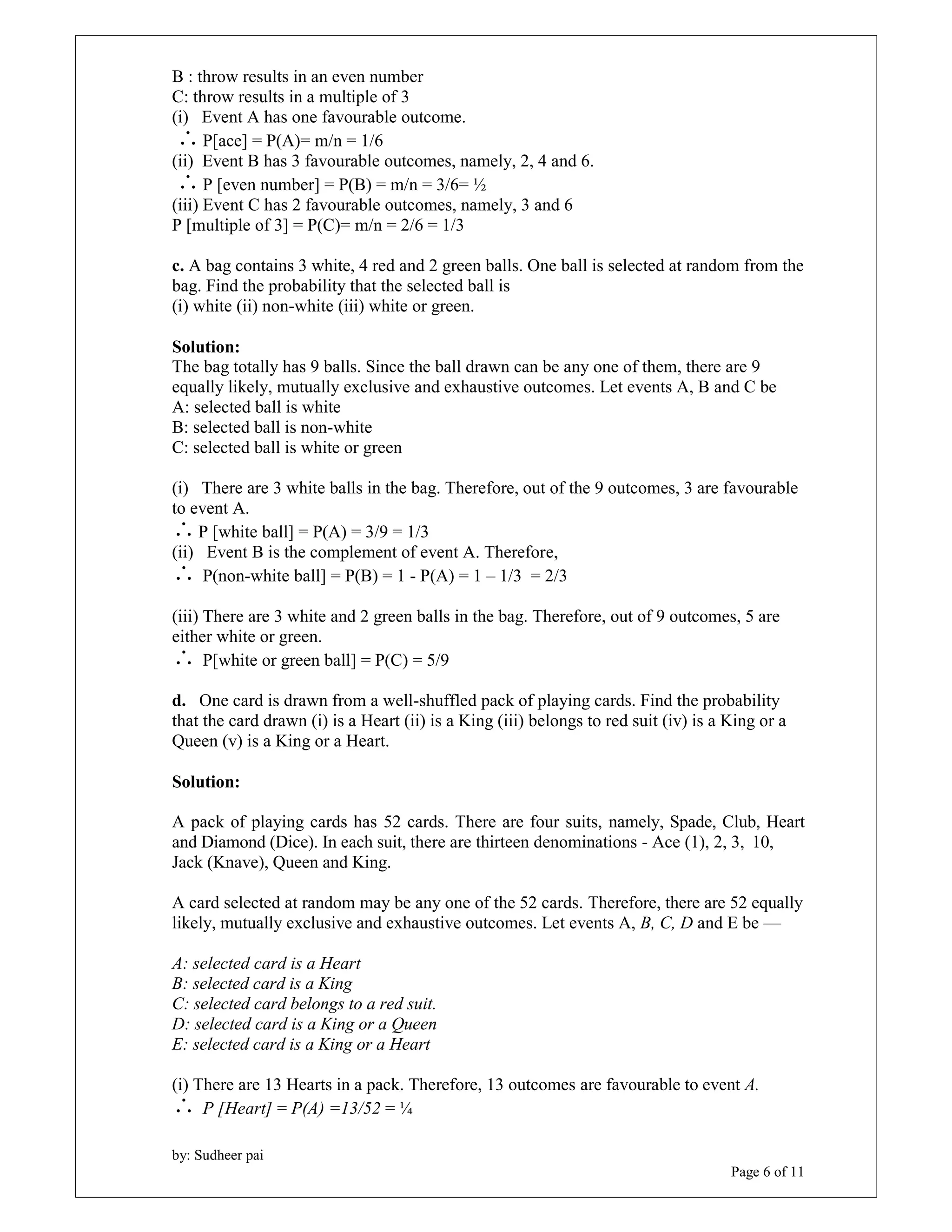 B : throw results in an even number 
C: throw results in a multiple of 3 
(i) Event A has one favourable outcome. 
 P[ace] = P(A)= m/n = 1/6 
(ii) Event B has 3 favourable outcomes, namely, 2, 4 and 6. 
 P [even number] = P(B) = m/n = 3/6= ½ 
(iii) Event C has 2 favourable outcomes, namely, 3 and 6 
P [multiple of 3] = P(C)= m/n = 2/6 = 1/3 
c. A bag contains 3 white, 4 red and 2 green balls. One ball is selected at random from the 
bag. Find the probability that the selected ball is 
(i) white (ii) non-white (iii) white or green. 
Solution: 
The bag totally has 9 balls. Since the ball drawn can be any one of them, there are 9 
equally likely, mutually exclusive and exhaustive outcomes. Let events A, B and C be 
A: selected ball is white 
B: selected ball is non-white 
C: selected ball is white or green 
(i) There are 3 white balls in the bag. Therefore, out of the 9 outcomes, 3 are favourable 
to event A. 
P [white ball] = P(A) = 3/9 = 1/3 
(ii) Event B is the complement of event A. Therefore, 
 P(non-white ball] = P(B) = 1 - P(A) = 1 – 1/3 = 2/3 
(iii) There are 3 white and 2 green balls in the bag. Therefore, out of 9 outcomes, 5 are 
either white or green. 
 P[white or green ball] = P(C) = 5/9 
d. One card is drawn from a well-shuffled pack of playing cards. Find the probability 
that the card drawn (i) is a Heart (ii) is a King (iii) belongs to red suit (iv) is a King or a 
Queen (v) is a King or a Heart. 
by: Sudheer pai 
Page 6 of 11 
Solution: 
A pack of playing cards has 52 cards. There are four suits, namely, Spade, Club, Heart 
and Diamond (Dice). In each suit, there are thirteen denominations - Ace (1), 2, 3, 10, 
Jack (Knave), Queen and King. 
A card selected at random may be any one of the 52 cards. Therefore, there are 52 equally 
likely, mutually exclusive and exhaustive outcomes. Let events A, B, C, D and E be — 
A: selected card is a Heart 
B: selected card is a King 
C: selected card belongs to a red suit. 
D: selected card is a King or a Queen 
E: selected card is a King or a Heart 
(i) There are 13 Hearts in a pack. Therefore, 13 outcomes are favourable to event A. 
 P [Heart] = P(A) =13/52 = ¼ 
 