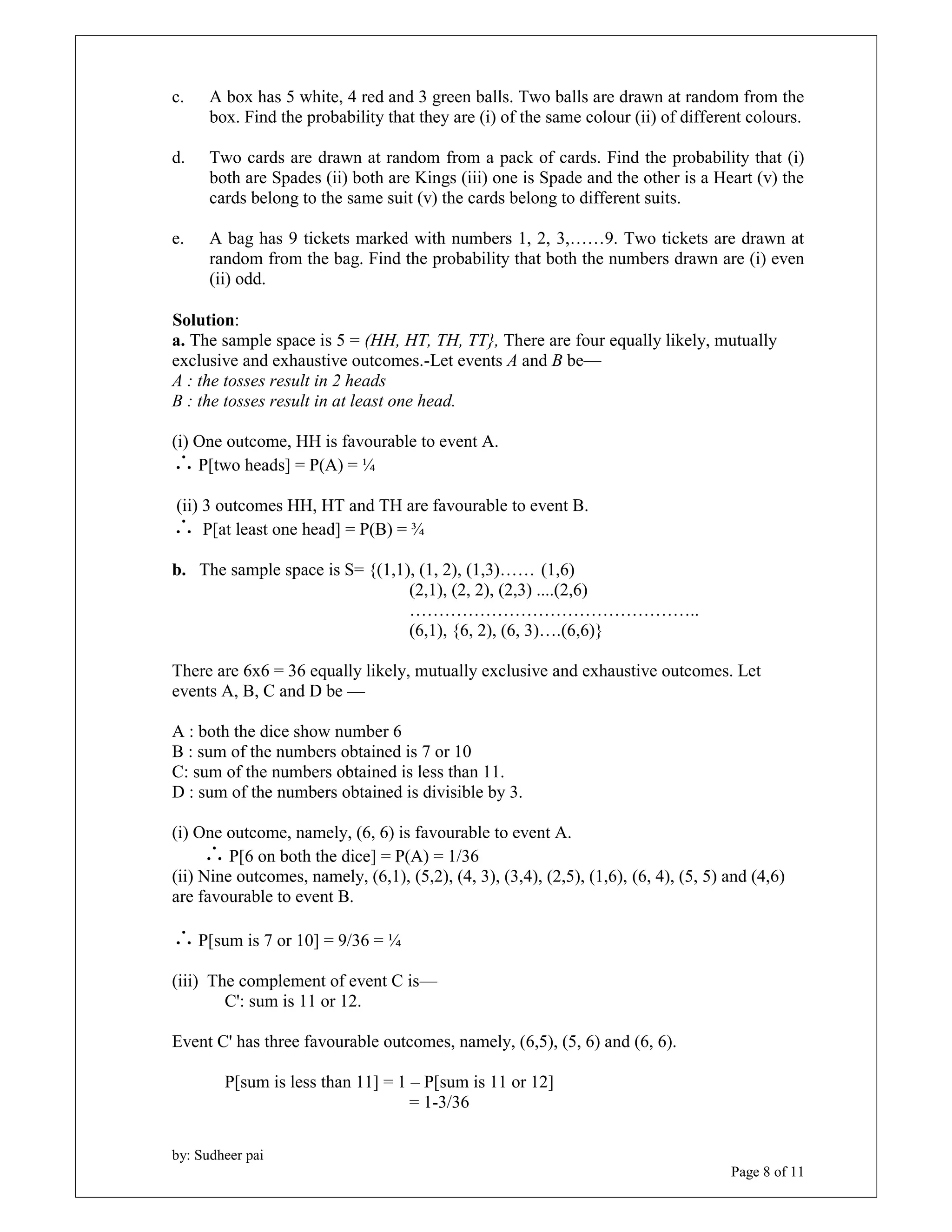 c. A box has 5 white, 4 red and 3 green balls. Two balls are drawn at random from the 
box. Find the probability that they are (i) of the same colour (ii) of different colours. 
d. Two cards are drawn at random from a pack of cards. Find the probability that (i) 
both are Spades (ii) both are Kings (iii) one is Spade and the other is a Heart (v) the 
cards belong to the same suit (v) the cards belong to different suits. 
e. A bag has 9 tickets marked with numbers 1, 2, 3,……9. Two tickets are drawn at 
random from the bag. Find the probability that both the numbers drawn are (i) even 
(ii) odd. 
Solution: 
a. The sample space is 5 = (HH, HT, TH, TT}, There are four equally likely, mutually 
exclusive and exhaustive outcomes.-Let events A and B be— 
A : the tosses result in 2 heads 
B : the tosses result in at least one head. 
by: Sudheer pai 
Page 8 of 11 
(i) One outcome, HH is favourable to event A. 
P[two heads] = P(A) = ¼ 
(ii) 3 outcomes HH, HT and TH are favourable to event B. 
 P[at least one head] = P(B) = ¾ 
b. The sample space is S= {(1,1), (1, 2), (1,3)…… (1,6) 
(2,1), (2, 2), (2,3) ....(2,6) 
………………………………………….. 
(6,1), {6, 2), (6, 3)….(6,6)} 
There are 6x6 = 36 equally likely, mutually exclusive and exhaustive outcomes. Let 
events A, B, C and D be — 
A : both the dice show number 6 
B : sum of the numbers obtained is 7 or 10 
C: sum of the numbers obtained is less than 11. 
D : sum of the numbers obtained is divisible by 3. 
(i) One outcome, namely, (6, 6) is favourable to event A. 
 P[6 on both the dice] = P(A) = 1/36 
(ii) Nine outcomes, namely, (6,1), (5,2), (4, 3), (3,4), (2,5), (1,6), (6, 4), (5, 5) and (4,6) 
are favourable to event B. 
P[sum is 7 or 10] = 9/36 = ¼ 
(iii) The complement of event C is— 
C': sum is 11 or 12. 
Event C' has three favourable outcomes, namely, (6,5), (5, 6) and (6, 6). 
P[sum is less than 11] = 1 – P[sum is 11 or 12] 
= 1-3/36 
 