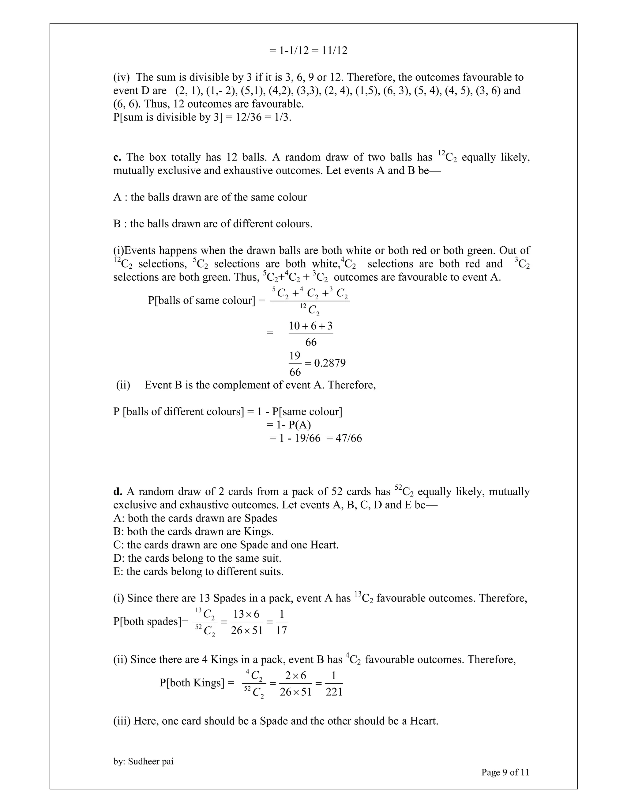 by: Sudheer pai 
Page 9 of 11 
= 1-1/12 = 11/12 
(iv) The sum is divisible by 3 if it is 3, 6, 9 or 12. Therefore, the outcomes favourable to 
event D are (2, 1), (1,- 2), (5,1), (4,2), (3,3), (2, 4), (1,5), (6, 3), (5, 4), (4, 5), (3, 6) and 
(6, 6). Thus, 12 outcomes are favourable. 
P[sum is divisible by 3] = 12/36 = 1/3. 
c. The box totally has 12 balls. A random draw of two balls has 12C2 equally likely, 
mutually exclusive and exhaustive outcomes. Let events A and B be— 
A : the balls drawn are of the same colour 
B : the balls drawn are of different colours. 
(i)Events happens when the drawn balls are both white or both red or both green. Out of 
12C2 selections, 5C2 selections are both white,4C2 selections are both red and 3C2 
selections are both green. Thus, 5C2+4C2 + 3C2 outcomes are favourable to event A. 
P[balls of same colour] = 
C  C  C 
2 
12 
2 
3 
2 
4 
2 
5 
C 
= 
10  6  3 
66 
0.2879 
19  
66 
(ii) Event B is the complement of event A. Therefore, 
P [balls of different colours] = 1 - P[same colour] 
= 1- P(A) 
= 1 - 19/66 = 47/66 
d. A random draw of 2 cards from a pack of 52 cards has 52C2 equally likely, mutually 
exclusive and exhaustive outcomes. Let events A, B, C, D and E be— 
A: both the cards drawn are Spades 
B: both the cards drawn are Kings. 
C: the cards drawn are one Spade and one Heart. 
D: the cards belong to the same suit. 
E: the cards belong to different suits. 
(i) Since there are 13 Spades in a pack, event A has 13C2 favourable outcomes. Therefore, 
1 
P[both spades]= 
17 
 
13 6 
26 51 
2 
52 
2 
13 
 
 
 
C 
C 
(ii) Since there are 4 Kings in a pack, event B has 4C2 favourable outcomes. Therefore, 
P[both Kings] = 
1 
221 
 
2 6 
26 51 
2 
C 
52 
2 
4 
 
 
 
C 
(iii) Here, one card should be a Spade and the other should be a Heart. 
 