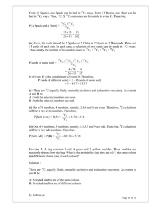 From 13 Spades, one Spade can be had in 13C1 ways. From 13 Hearts, one Heart can be 
had in 13C1ways. Thus, 13C1X 13C1 outcomes are favorable to event C. Therefore, 
by: Sudheer pai 
Page 10 of 11 
P [a Spade and a Heart] = 
C  C 
2 
52 
1 
13 
1 
13 
C 
13 
102 
 
13 13  
26  
51 
 
(iv) Here, the cards should be 2 Spades or 2 Clubs or 2 Hearts or 2 Diamonds. There are 
13 cards of each suit. In each case, a selection of two cards can be made in 13C2 ways. 
Thus, totally the number of favourable cases is 13C2 + 13C2 + 13C2 + 13C2 
P[cards of same suit] = 
C  C  C  C 
2 
52 
2 
13 
2 
13 
2 
13 
2 
13 
C 
4 
17 
 
4 78  
 
26 51 
 
(v) Events E is the complement of event D. Therefore, 
P[cards of different suits] = 1 – P[cards of same suit] 
= 1 – 4/17 = 13/17 
(e) There are 9C2 equally likely, mutually exclusive and exhaustive outcomes. Let events 
A and B be 
A : both the selected numbers are even. 
B : both the selected numbers are odd. 
(i) Out of 9 numbers, 4 numbers, namely, 2,4,6 and 8 are even. Therefore, 4C2 selections 
will have two even numbers. Therefore, 
C 
P[both even] = P(A) = 6 / 36 1/ 6 
2 
9 
2 
4 
  
C 
(ii) Out of 9 numbers, 5 numbers, namely, 1,3,5,7 and 9 are odd. Therefore, 5C2 selections 
will have two odd numbers. Therefore, 
P[both odd] = P(B) = 10 / 36 5/18 
2 
9 
2 
5 
  
C 
C 
Exercise 3: A bag contains 3 red, 4 green and 3 yellow marbles. Three marbles are 
randomly drawn from the bag. What is the probability that they are of (i) the same colour 
(ii) different colours (one of each colour)? 
Solution : 
There are 10C3 equally likely, mutually exclusive and exhaustive outcomes. Let events A 
and B be 
A: Selected marble are of the same colour. 
B: Selected marbles are of different colours 
 