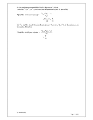 by: Sudheer pai 
Page 11 of 11 
(i)The marbles drawn should be 3 red or 4 green or 3 yellow. 
Therefore, 3C3 + 4C3 + 3C3 outcomes are favourable to events A, Therefore, 
P [marbles of the same colour] = 
C  C  C 
3 
10 
3 
3 
3 
4 
3 
3 
C 
1 
20 
  
1 4 1  
120 
 
(ii) The marbles should be one of each colour. Therefore, 3C1 x3C1 x 3C1 outcomes are 
favourable. Therefore, 
P [marbles of different colours] = 
C  C  C 
3 
10 
1 
3 
1 
4 
1 
3 
C 
3  
10 

