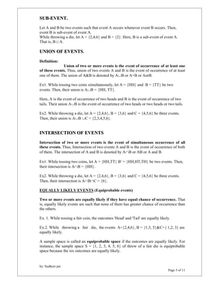 SUB-EVENT. 
Let A and B be two events such that event A occurs whenever event B occurs. Then, 
event B is sub-event of event A. 
While throwing a die, let A = {2,4,6} and B = {2}. Here, B is a sub-event of event A. 
That is, B  A. 
UNION OF EVENTS. 
Definition: 
of these events. Thus, union of two events A and B is the event of occurrence of at least 
one of them. The union of A&B is denoted by AB or A+B or AorB. 
Ex1. While tossing two coins simultaneously, let A = {HH} and B = {TT} be two 
events. Then, their union is AB = {HH, TT}. 
Here, A is the event of occurrence of two heads and B is the event of occurrence of two 
tails. Their union AB is the event of occurrence of two heads or two heads or two tails. 
Ex2. While throwing a die, let A = {2,4,6}, B = {3,6} and C = {4,5,6} be three events. 
Then, their union is AB C = {2,3,4,5,6}. 
INTERSECTION OF EVENTS 
Intersection of two or more events is the event of simultaneous occurrence of all 
these events. Thus, Intersection of two events A and B is the event of occurrence of both 
of them. The intersection of A and B is denoted by AB or AB or A and B. 
Ex1. While tossing two coins, let A = {HH,TT} B = {HH,HT,TH} be two events. Then, 
their intersection is AB = {HH}. 
Ex2. While throwing a die, let A = {2,4,6}, B = {3,6} and C = {4,5,6} be three events. 
Then, their intersection is ABC = {6}. 
EQUALLY LIKELY EVENTS (Equiprobable events) 
Two or more events are equally likely if they have equal chance of occurrence. That 
is, equally likely events are such that none of them has greater chance of occurrence than 
the others. 
Ex. 1. While tossing a fair coin, the outcomes 'Head' and 'Tail' are equally likely. 
Ex.2. While throwing a fair die, the events A={2,4,6}, B = {1,3, 5}&C={ 1,2, 3} are 
equally likely. 
A sample space is called an equiprobable space if the outcomes are equally likely. For 
instance, the sample space S = {1, 2, 3, 4, 5, 6} of throw of a fair die is equiprobable 
space because the six outcomes are equally likely. 
by: Sudheer pai 
Union of two or more events is the event of occurrence of at least one 
Page 3 of 11 
 