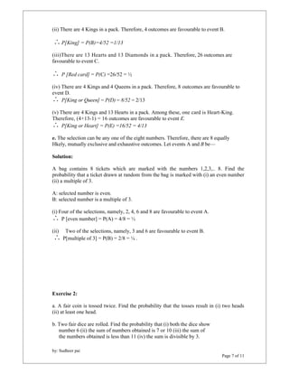 (ii) There are 4 Kings in a pack. Therefore, 4 outcomes are favourable to event B. 
 P[King] = P(B)=4/52 =1/13 
(iii)There are 13 Hearts and 13 Diamonds in a pack. Therefore, 26 outcomes are 
favourable to event C. 
 P [Red card] = P(C) =26/52 = ½ 
(iv) There are 4 Kings and 4 Queens in a pack. Therefore, 8 outcomes are favourable to 
event D. 
 P[King or Queen] = P(D) = 8/52 = 2/13 
(v) There are 4 Kings and 13 Hearts in a pack. Among these, one card is Heart-King. 
Therefore, (4+13-1) = 16 outcomes are favourable to event E. 
 P[King or Heart] = P(E) =16/52 = 4/13 
e. The selection can be any one of the eight numbers. Therefore, there are 8 equally 
Hkely, mutually exclusive and exhaustive outcomes. Let events A and B be— 
Solution: 
A bag contains 8 tickets which are marked with the numbers 1,2,3,.. 8. Find the 
probability that a ticket drawn at random from the bag is marked with (i) an even number 
(ii) a multiple of 3. 
by: Sudheer pai 
Page 7 of 11 
A: selected number is even. 
B: selected number is a multiple of 3. 
(i) Four of the selections, namely, 2, 4, 6 and 8 are favourable to event A. 
 P [even number] = P(A) = 4/8 = ½ 
(ii) Two of the selections, namely, 3 and 6 are favourable to event B. 
 P[multiple of 3] = P(B) = 2/8 = ¼ . 
Exercise 2: 
a. A fair coin is tossed twice. Find the probability that the tosses result in (i) two heads 
(ii) at least one head. 
b. Two fair dice are rolled. Find the probability that (i) both the dice show 
number 6 (ii) the sum of numbers obtained is 7 or 10 (iii) the sum of 
the numbers obtained is less than 11 (iv) the sum is divisible by 3. 
 