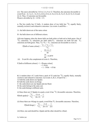 by: Sudheer pai 
Page 9 of 11 
= 1-1/12 = 11/12 
(iv) The sum is divisible by 3 if it is 3, 6, 9 or 12. Therefore, the outcomes favourable to 
event D are (2, 1), (1,- 2), (5,1), (4,2), (3,3), (2, 4), (1,5), (6, 3), (5, 4), (4, 5), (3, 6) and 
(6, 6). Thus, 12 outcomes are favourable. 
P[sum is divisible by 3] = 12/36 = 1/3. 
c. The box totally has 12 balls. A random draw of two balls has 12C2 equally likely, 
mutually exclusive and exhaustive outcomes. Let events A and B be— 
A : the balls drawn are of the same colour 
B : the balls drawn are of different colours. 
(i)Events happens when the drawn balls are both white or both red or both green. Out of 
12C2 selections, 5C2 selections are both white,4C2 selections are both red and 3C2 
selections are both green. Thus, 5C2+4C2 + 3C2 outcomes are favourable to event A. 
P[balls of same colour] = 
C  C  C 
2 
12 
2 
3 
2 
4 
2 
5 
C 
= 
10  6  3 
66 
0.2879 
19  
66 
(ii) Event B is the complement of event A. Therefore, 
P [balls of different colours] = 1 - P[same colour] 
= 1- P(A) 
= 1 - 19/66 = 47/66 
d. A random draw of 2 cards from a pack of 52 cards has 52C2 equally likely, mutually 
exclusive and exhaustive outcomes. Let events A, B, C, D and E be— 
A: both the cards drawn are Spades 
B: both the cards drawn are Kings. 
C: the cards drawn are one Spade and one Heart. 
D: the cards belong to the same suit. 
E: the cards belong to different suits. 
(i) Since there are 13 Spades in a pack, event A has 13C2 favourable outcomes. Therefore, 
1 
P[both spades]= 
17 
 
13 6 
26 51 
2 
52 
2 
13 
 
 
 
C 
C 
(ii) Since there are 4 Kings in a pack, event B has 4C2 favourable outcomes. Therefore, 
P[both Kings] = 
1 
221 
 
2 6 
26 51 
2 
C 
52 
2 
4 
 
 
 
C 
(iii) Here, one card should be a Spade and the other should be a Heart. 
 