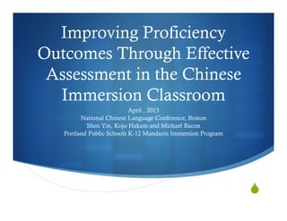 Improving Proficiency
Outcomes Through Effective
Assessment in the Chinese
Immersion Classroom
April , 2013
National Chinese Language Conference, Boston
Shen Yin, Kojo Hakam and Michael Bacon
Portland Public Schools K-12 Mandarin Immersion Program
 