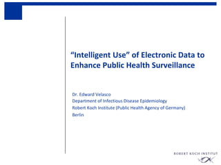 “Intelligent Use” of Electronic Data to
Enhance Public Health Surveillance
Dr. Edward Velasco
Department of Infectious Disease Epidemiology
Robert Koch Institute (Public Health Agency of Germany)
Berlin
 