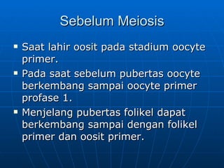 Sebelum Meiosis Saat lahir oosit pada stadium oocyte primer. Pada saat sebelum pubertas oocyte berkembang sampai oocyte primer profase 1. Menjelang pubertas folikel dapat berkembang sampai dengan folikel primer dan oosit primer. 