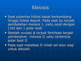 Meiosis Saat pubertas folikel dapat berkembang hingga folikel degraf. Pada saat itu terjadi pembelahan meiosis 1, yaitu oosit dengan (1N) dan 1 polar bodi. Setelah ovulasi & terjadi fertilisasi terjadi pembelahan  meiosis II yaitu terbentuk polar bodi II Pada saat metafase II inilah sel telur siap untuk dibuahi. 