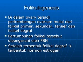 Folikulogenesis Di dalam ovary terjadi perkembangan ovarium mulai dari folikel primer, sekunder, tersier dan folikel degraf. Pertumbuhan folikel tersebut dipengaruhi oleh FSH  Setelah terbentuk folikel degraf    terbentuk hormon estrogen 