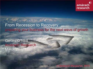 From Recession to Recovery preparing your business for the next wave of growth Gerard O’Neill Amárach Research March 2010 © Amárach Research, 2010 