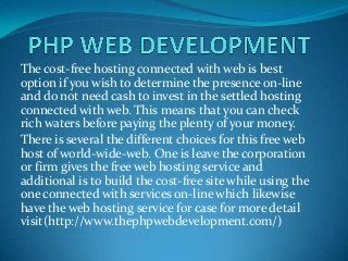 The cost-free hosting connected with web is best
option if you wish to determine the presence on-line
and do not need cash to invest in the settled hosting
connected with web. This means that you can check
rich waters before paying the plenty of your money.
There is several the different choices for this free web
host of world-wide-web. One is leave the corporation
or firm gives the free web hosting service and
additional is to build the cost-free site while using the
one connected with services on-line which likewise
have the web hosting service for case for more detail
visit(http://www.thephpwebdevelopment.com/)
 