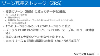 読み取りアクセス Geo 冗長ストレージ（RA-GRS）
• 地理冗長ストレージと同様に、プライマリ拠点からセカンダリ拠点に
データが複製される
• セカンダリ拠点のデータには読み取り専用でいつでもアクセスできる。
そのエンドポイントは、プライマリ拠点のアカウント名に
接尾辞「-secondary」を付与したものになる。
• SLA:
13
BLOB
Table
Queue
日本(東)
BLOB
Table
Queue
日本(西)
アカウント名.<service>.core.windows.net アカウント名-secondary.<service>.core.windows.net
(読み取りのみ)(読み書き)
http://blogs.msdn.com/b/windowsazurej/archive/2013/12/19/blog-windows-azure-storage-redundancy-options-and-read-access-geo-redundant-storage.aspx
 