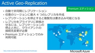 Geo-Replication
• 自動で非同期にレプリケーション
• Standard Geo-Replication は、対となるリージョンにオフラインのレプ
リカを作成（Standard, Premium エディション)
• Active Geo-Replication は、任意のリージョンに最大 4 つの読み取り専用
レプリカを作成（Premium エディションのみ）
• レプリケーションを停止すると
複製先はオンラインまたは
書き込み可能になる
• レプリカをプライマリに昇格さ
せるには、レプリケーションの
停止と共に、クライアントの
接続先変更が必要
• Standard, Premium エディション
でのみ利用可能
26http://msdn.microsoft.com/library/azure/dn783447.aspx
Standard, Premium エディション
 