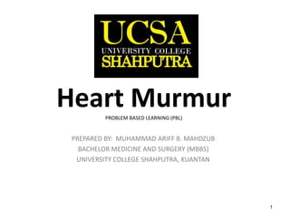 1
Heart MurmurPROBLEM BASED LEARNING (PBL)
PREPARED BY: MUHAMMAD ARIFF B. MAHDZUB
BACHELOR MEDICINE AND SURGERY (MBBS)
UNIVERSITY COLLEGE SHAHPUTRA, KUANTAN
 