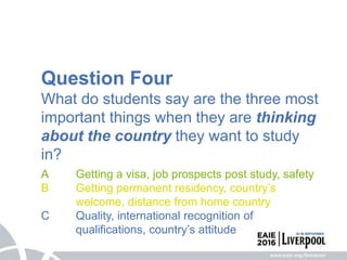 Question Four
What do students say are the three most
important things when they are thinking
about the country they want to study
in?
A Getting a visa, job prospects post study, safety
B Getting permanent residency, country’s
welcome, distance from home country
C Quality, international recognition of
qualifications, country’s attitude
 