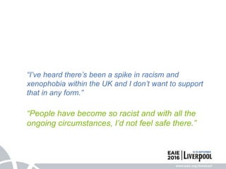 “I’ve heard there’s been a spike in racism and
xenophobia within the UK and I don’t want to support
that in any form.”
“People have become so racist and with all the
ongoing circumstances, I’d not feel safe there.”
 
