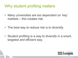 • Many universities are too dependent on ‘key’
markets – this creates risk.
• The best way to reduce risk is to diversify.
• Student profiling is a way to diversify in a smart,
targeted and efficient way.
Why student profiling matters
 