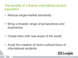 • Reduce single-market sensitivity.
• Bring a broader range of perspectives and
experience.
• Create links with new areas of the world.
• Avoid the creation of mono-cultural blocs of
international students.
The benefits of a diverse international student
population
 