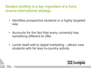 Student profiling is a key ingredient of a more
diverse international strategy
• Identifies prospective students in a highly targeted
way
• Accounts for the fact that every university has
something different to offer
• Lends itself well to digital marketing – attract new
students with far less in-country activity
 