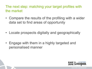 • Compare the results of the profiling with a wider
data set to find areas of opportunity
• Locate prospects digitally and geographically
• Engage with them in a highly targeted and
personalised manner
The next step: matching your target profiles with
the market
 