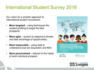 Our vision for a smarter approach to
international student recruitment:
• More targeted – using techniques like
student profiling to target the best
prospects;
• More agile – quicker to respond to threats
and take advantage of opportunities;
• More measurable – using data to
understand cost per acquisition and ROI;
• More personalised – tailored to the needs
of each individual prospect.
International Student Survey 2016
 
