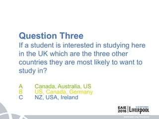 Question Three
If a student is interested in studying here
in the UK which are the three other
countries they are most likely to want to
study in?
A Canada, Australia, US
B US, Canada, Germany
C NZ, USA, Ireland
 