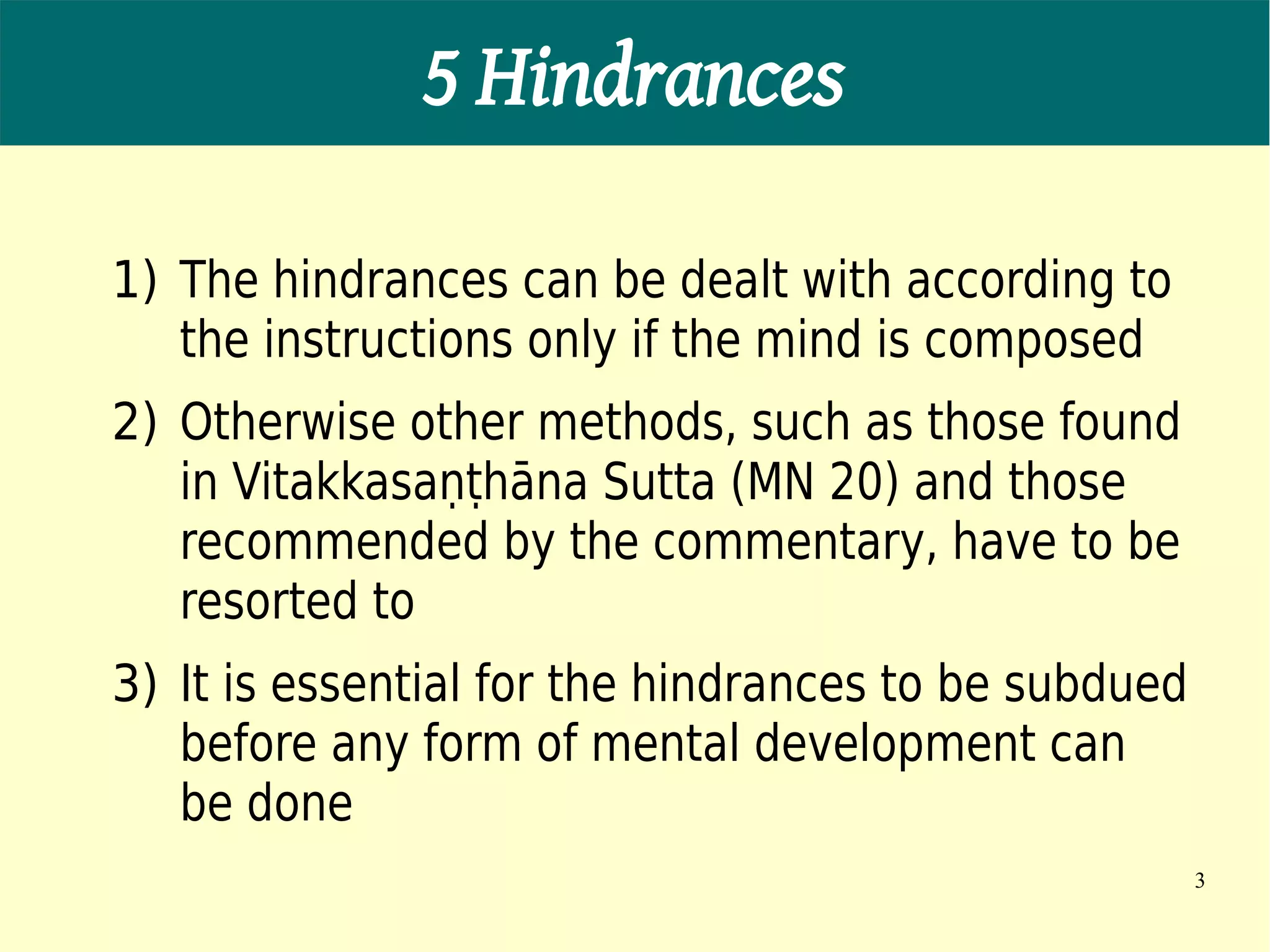 5 Hindrances

1) The hindrances can be dealt with according to
   the instructions only if the mind is composed
2) Otherwise other methods, such as those found
   in Vitakkasaṇṭhāna Sutta (MN 20) and those
   recommended by the commentary, have to be
   resorted to
3) It is essential for the hindrances to be subdued
   before any form of mental development can
   be done
                                                      3
 