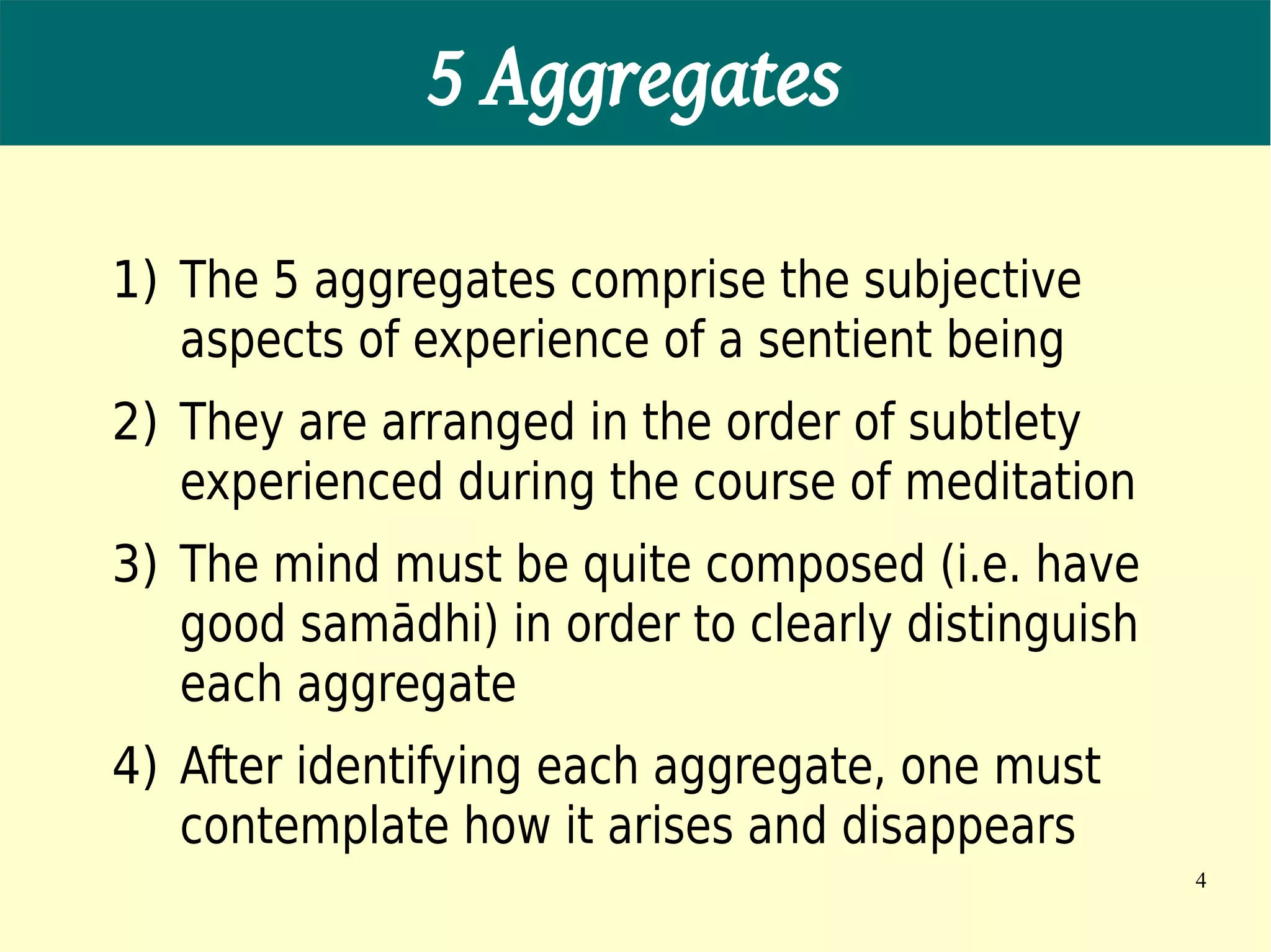 5 Aggregates

1) The 5 aggregates comprise the subjective
   aspects of experience of a sentient being
2) They are arranged in the order of subtlety
   experienced during the course of meditation
3) The mind must be quite composed (i.e. have
   good samādhi) in order to clearly distinguish
   each aggregate
4) After identifying each aggregate, one must
   contemplate how it arises and disappears
                                                   4
 
