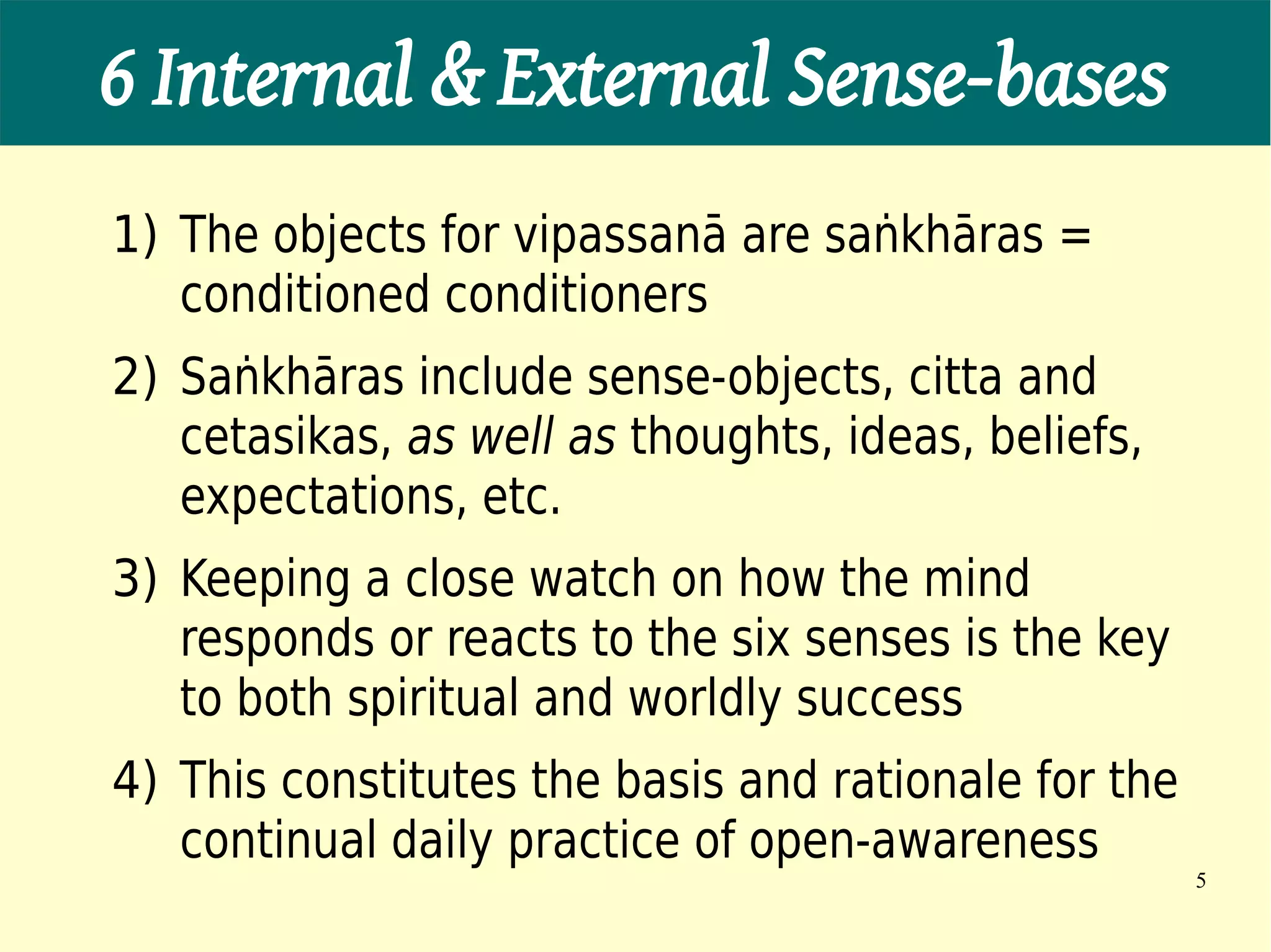 6 Internal & External Sense-bases
1) The objects for vipassanā are saṅkhāras =
   conditioned conditioners
2) Saṅkhāras include sense-objects, citta and
   cetasikas, as well as thoughts, ideas, beliefs,
   expectations, etc.
3) Keeping a close watch on how the mind
   responds or reacts to the six senses is the key
   to both spiritual and worldly success
4) This constitutes the basis and rationale for the
   continual daily practice of open-awareness
                                                      5
 