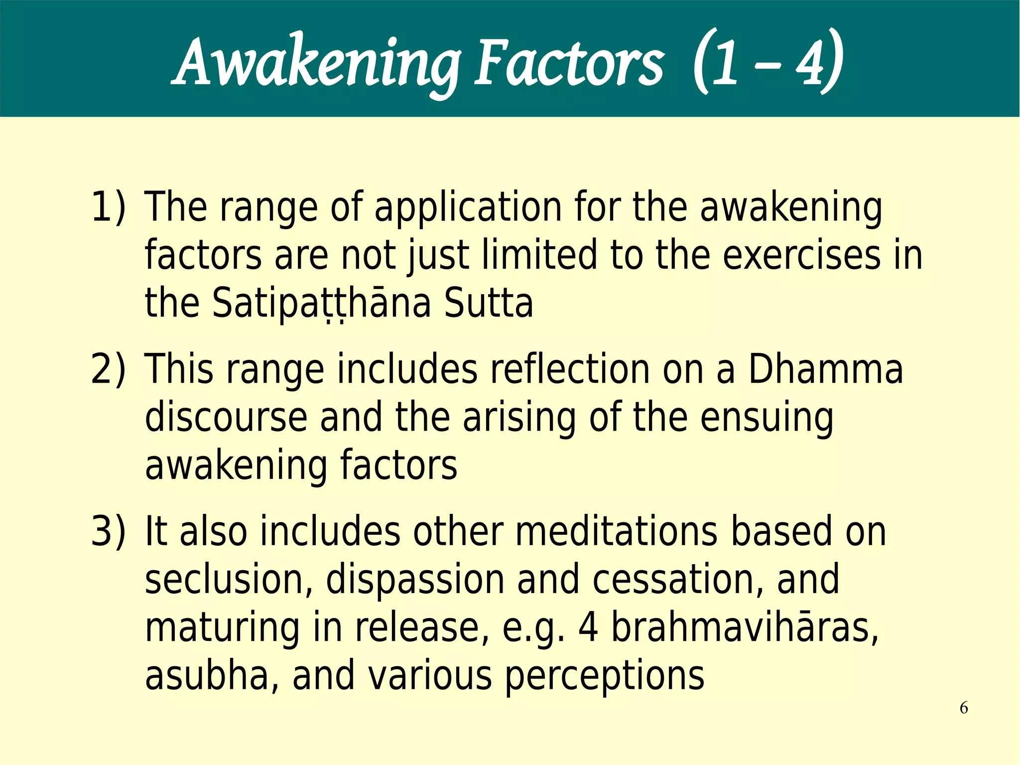 Awakening Factors (1 – 4)
1) The range of application for the awakening
   factors are not just limited to the exercises in
   the Satipaṭṭhāna Sutta
2) This range includes reflection on a Dhamma
   discourse and the arising of the ensuing
   awakening factors
3) It also includes other meditations based on
   seclusion, dispassion and cessation, and
   maturing in release, e.g. 4 brahmavihāras,
   asubha, and various perceptions
                                                      6
 