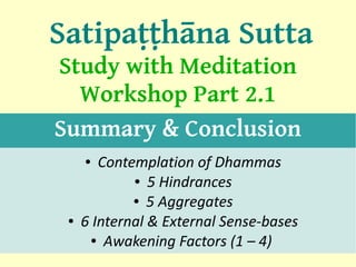Satipaṭṭhāna Sutta
Study with Meditation
  Workshop Part 2.1
Summary & Conclusion
     ●  Contemplation of Dhammas
             ● 5 Hindrances

             ● 5 Aggregates

 ●   6 Internal & External Sense-bases
      ● Awakening Factors (1 – 4)
                                         1
 