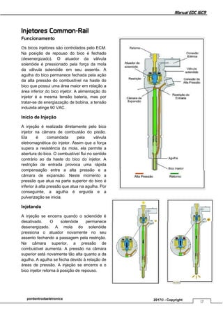 Manual EDC 16C9
17
pordentrodaeletronica 2017© - Copyright
Injetores Common-Rail
Funcionamento
Os bicos injetores são controlados pelo ECM.
Na posição de repouso do bico é fechado
(desenergizado). O atuador da válvula
solenóide é pressionado pela força da mola
da válvula solenóide em seu assento. A
agulha do bico permanece fechada pela ação
da alta pressão do combustível na haste do
bico que possui uma área maior em relação a
área inferior do bico injetor. A alimentação do
injetor é a mesma tensão bateria, mas por
tratar-se de energiazação de bobina, a tensão
induzida atinge 90 VAC.
Início de Injeção
A injeção é realizada diretamente pelo bico
injetor na câmara de combustão do pistão.
Ela é comandada pela válvula
eletromagnética do injetor. Assim que a força
supera a resistência da mola, ela permite a
abertura do bico. O combustível flui no sentido
contrário ao da haste do bico do injetor. A
restrição de entrada provoca uma rápida
compensação entre a alta pressão e a
câmara de expansão. Neste momento a
pressão que atua na parte superior do bico é
inferior à alta pressão que atua na agulha. Por
conseguinte, a agulha é erguida e a
pulverização se inicia.
Injetando
A injeção se encerra quando o solenóide é
desativado. O solenóide permanece
desenergizado. A mola do solenóide
pressiona o atuador novamente no seu
assento fechando a passagem pela restrição.
Na câmara superior, a pressão de
combustível aumenta. A pressão na câmara
superior está novamente tão alta quanto a da
agulha. A agulha se fecha devido à relação de
áreas de pressão. A injeção se encerra e o
bico injetor retorna à posição de repouso.
 