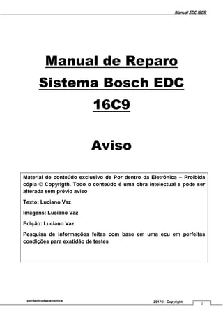 Manual EDC 16C9
2
pordentrodaeletronica 2017© - Copyright
Manual de Reparo
Sistema Bosch EDC
16C9
Aviso
Material de conteúdo exclusivo de Por dentro da Eletrônica – Proibida
cópia © Copyrigth. Todo o conteúdo é uma obra intelectual e pode ser
alterada sem prévio aviso
Texto: Luciano Vaz
Imagens: Luciano Vaz
Edição: Luciano Vaz
Pesquisa de informações feitas com base em uma ecu em perfeitas
condições para exatidão de testes
 