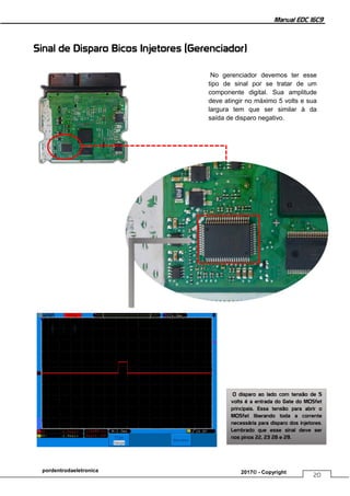 Manual EDC 16C9
20
pordentrodaeletronica 2017© - Copyright
Sinal de Disparo Bicos Injetores (Gerenciador)
No gerenciador devemos ter esse
tipo de sinal por se tratar de um
componente digital. Sua amplitude
deve atingir no máximo 5 volts e sua
largura tem que ser similar à da
saída de disparo negativo.
O disparo ao lado com tensão de 5
volts é a entrada do Gate do MOSfet
principais. Essa tensão para abrir o
MOSfet liberando toda a corrente
necessária para disparo dos injetores.
Lembrado que esse sinal deve ser
nos pinos 22, 23 28 e 29.
 