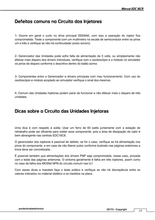 Manual EDC 16C9
24
pordentrodaeletronica 2017© - Copyright
Defeitos comuns no Circuito dos Injetores
1- Ocorre em geral o curto no drive principal DD09AK, com isso a operação do injetor fica
comprometida. Teste o componente com um multímetro na escala de semicondutor entre os pinos
um e três e verifique se não há continuidade (aviso sonoro)
2- Gerenciador das Unidades pode sofre falta de alimentação de 5 volts, ou simplesmente não
efetuar mais disparo dos drivers individuais, verifique com o osciloscópio e o módulo no simulador
os pinos de disparo conforme o descritivo dentro do balão acima.
3- Componentes entre o Gerenciador e drivers principais com mau funcionamento. Com uso do
osciloscópio e módulo acoplado ao simulador verifique o sinal dos mesmos.
4- Comum das Unidades Injetoras podem parar de funcionar e não efetuar mais o disparo de três
unidades.
Dicas sobre o Circuito das Unidades Injetoras
Uma dica é com respeito à solda. Usar um ferro de 60 watts juntamente com a estação de
retrabalho pode ser eficiente para soldar esse componente, pois a área de dissipação de calor é
bem abrangente nas centrais EDC16C8.
O gerenciador dos injetores é passível de defeito, se for o caso, verifique se há alimentação nos
pinos do componente, e em caso de não liberar pulso conforme ilustrado nas páginas anteriores a
troca deve ser concretizada.
É possível também que alimentações dos drivers PNP seja comprometida, nesse caso, proceda
com o teste das páginas anteriores. O sintoma geralmente é falha em três injetores, assim como
no caso de falha dos MOSfet NPN do circuito comum nas U.I
Com essas dicas e macetes faça o teste prático e verifique se não há discrepância entre os
valores indicados no material didático e os medidos na placa.
 