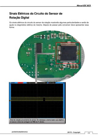 Manual EDC 16C9
29
pordentrodaeletronica 2017© - Copyright
Sinais Elétricos do Circuito do Sensor de
Rotação Digital
Os sinais elétricos do circuito do sensor de rotação mostrarão algumas particularidades e serão de
ajuda no diagnóstico elétrico do mesmo. Depois de passar pelo conversor deve apresentar essa
forma:
Sinal de rotação proveniente do sensor. Em destaque o dente duplo cujo objetivo
é marcar o início da contagem do PMS do 1º cilindro.
 