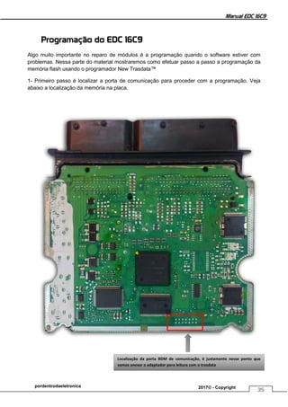 Manual EDC 16C9
35
pordentrodaeletronica 2017© - Copyright
Programação do EDC 16C9
Algo muito importante no reparo de módulos é a programação quando o software estiver com
problemas. Nessa parte do material mostraremos como efetuar passo a passo a programação da
memória flash usando o programador New Trasdata™
1- Primeiro passo é localizar a porta de comunicação para proceder com a programação. Veja
abaixo a localização da memória na placa.
Localização da porta BDM de comunicação, é justamente nesse ponto que
vamos anexar o adaptador para leitura com o trasdata
 