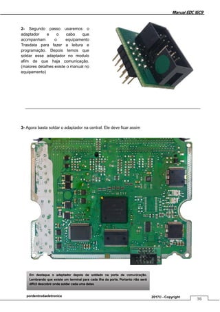 Manual EDC 16C9
36
pordentrodaeletronica 2017© - Copyright
2- Segundo passo usaremos o
adaptador e o cabo que
acompanham o equipamento
Trasdata para fazer a leitura e
programação. Depois temos que
soldar esse adaptador no modulo
afim de que haja comunicação.
(maiores detalhes existe o manual no
equipamento)
3- Agora basta soldar o adaptador na central. Ele deve ficar assim
Em destaque o adaptador depois de soldado na porta de comunicação.
Lembrando que existe um terminal para cada ilha da porta. Portanto não será
difícil descobrir onde soldar cada uma delas
 