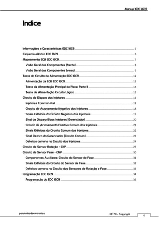 Manual EDC 16C9
4
pordentrodaeletronica 2017© - Copyright
Indice
Informações e Características EDC 16C9................................................................................. 5
Esquema elétrico EDC 16C9....................................................................................................... 6
Mapeamento ECU EDC 16C9...................................................................................................... 7
Visão Geral dos Componentes (frente)............................................................................... 8
Visão Geral dos Componentes (verso)................................................................................ 9
Teste do Circuito de Alimentação EDC 16C9......................................................................... 12
Alimentação da ECU EDC 16C9............................................................................................ 13
Teste da Alimentação Principal da Placa: Parte II ............................................................ 14
Teste de Alimentação Circuito Lógico............................................................................... 15
Circuito de Disparo dos Injetores ........................................................................................... 16
Injetores Common-Rail......................................................................................................... 17
Circuito de Acionamento Negativo dos Injetores ............................................................ 18
Sinais Elétricos do Circuito Negativo dos Injetores......................................................... 19
Sinal de Disparo Bicos Injetores (Gerenciador) ................................................................ 20
Circuito de Acionamento Positivo Comum dos Injetores................................................ 21
Sinais Elétricos do Circuito Comum dos Injetores............................................................ 22
Sinal Elétrico do Gerenciador (Circuito Comum)................................................................ 23
Defeitos comuns no Circuito dos Injetores....................................................................... 24
Circuito de Sensor Rotação - CKP .......................................................................................... 25
Circuito de Sensor Fase - CMP ............................................................................................... 30
Componentes Auxiliares: Circuito do Sensor de Fase .................................................... 31
Sinais Elétricos do Circuito do Sensor de Fase................................................................ 32
Defeitos comuns no Circuito dos Sensores de Rotação e Fase................................... 33
Programação EDC 16C9............................................................................................................ 34
Programação do EDC 16C9 .................................................................................................. 35
 